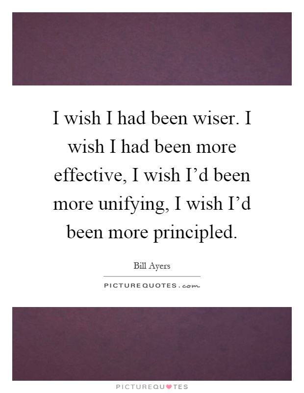 I wish I had been wiser. I wish I had been more effective, I wish I'd been more unifying, I wish I'd been more principled Picture Quote #1