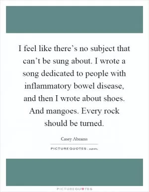 I feel like there’s no subject that can’t be sung about. I wrote a song dedicated to people with inflammatory bowel disease, and then I wrote about shoes. And mangoes. Every rock should be turned Picture Quote #1