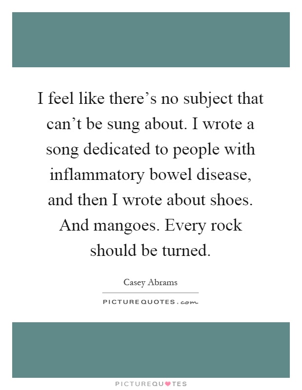 I feel like there's no subject that can't be sung about. I wrote a song dedicated to people with inflammatory bowel disease, and then I wrote about shoes. And mangoes. Every rock should be turned Picture Quote #1