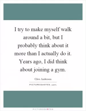 I try to make myself walk around a bit, but I probably think about it more than I actually do it. Years ago, I did think about joining a gym Picture Quote #1