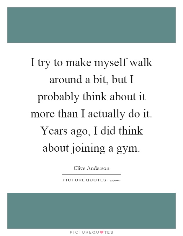 I try to make myself walk around a bit, but I probably think about it more than I actually do it. Years ago, I did think about joining a gym Picture Quote #1