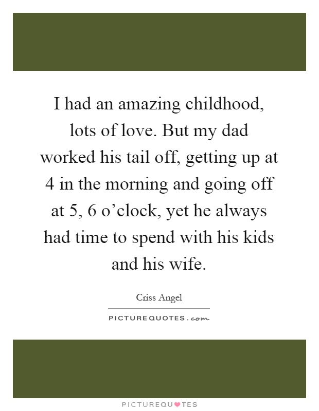 I had an amazing childhood, lots of love. But my dad worked his tail off, getting up at 4 in the morning and going off at 5, 6 o'clock, yet he always had time to spend with his kids and his wife Picture Quote #1