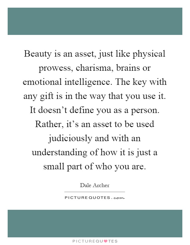 Beauty is an asset, just like physical prowess, charisma, brains or emotional intelligence. The key with any gift is in the way that you use it. It doesn't define you as a person. Rather, it's an asset to be used judiciously and with an understanding of how it is just a small part of who you are Picture Quote #1