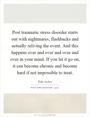 Post traumatic stress disorder starts out with nightmares, flashbacks and actually reliving the event. And this happens over and over and over and over in your mind. If you let it go on, it can become chronic and become hard if not impossible to treat Picture Quote #1