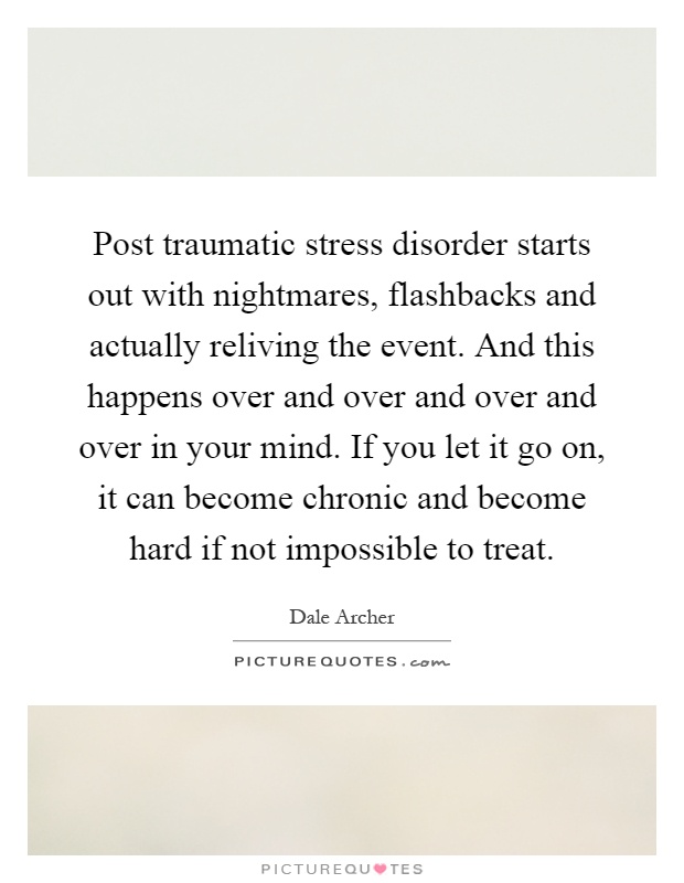 Post traumatic stress disorder starts out with nightmares, flashbacks and actually reliving the event. And this happens over and over and over and over in your mind. If you let it go on, it can become chronic and become hard if not impossible to treat Picture Quote #1