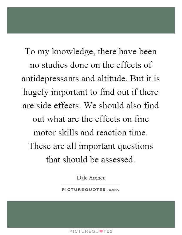 To my knowledge, there have been no studies done on the effects of antidepressants and altitude. But it is hugely important to find out if there are side effects. We should also find out what are the effects on fine motor skills and reaction time. These are all important questions that should be assessed Picture Quote #1