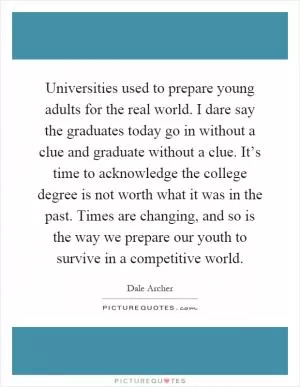 Universities used to prepare young adults for the real world. I dare say the graduates today go in without a clue and graduate without a clue. It’s time to acknowledge the college degree is not worth what it was in the past. Times are changing, and so is the way we prepare our youth to survive in a competitive world Picture Quote #1