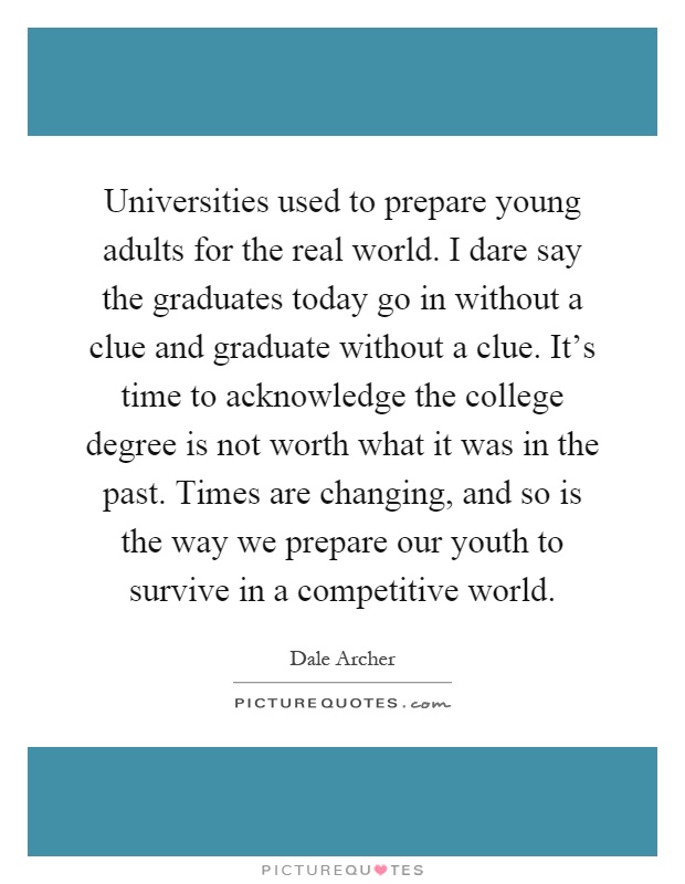 Universities used to prepare young adults for the real world. I dare say the graduates today go in without a clue and graduate without a clue. It's time to acknowledge the college degree is not worth what it was in the past. Times are changing, and so is the way we prepare our youth to survive in a competitive world Picture Quote #1
