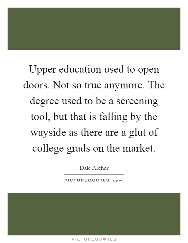 Upper education used to open doors. Not so true anymore. The degree used to be a screening tool, but that is falling by the wayside as there are a glut of college grads on the market Picture Quote #1