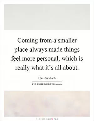 Coming from a smaller place always made things feel more personal, which is really what it’s all about Picture Quote #1
