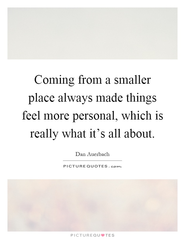 Coming from a smaller place always made things feel more personal, which is really what it's all about Picture Quote #1