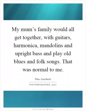 My mum’s family would all get together, with guitars, harmonica, mandolins and upright bass and play old blues and folk songs. That was normal to me Picture Quote #1