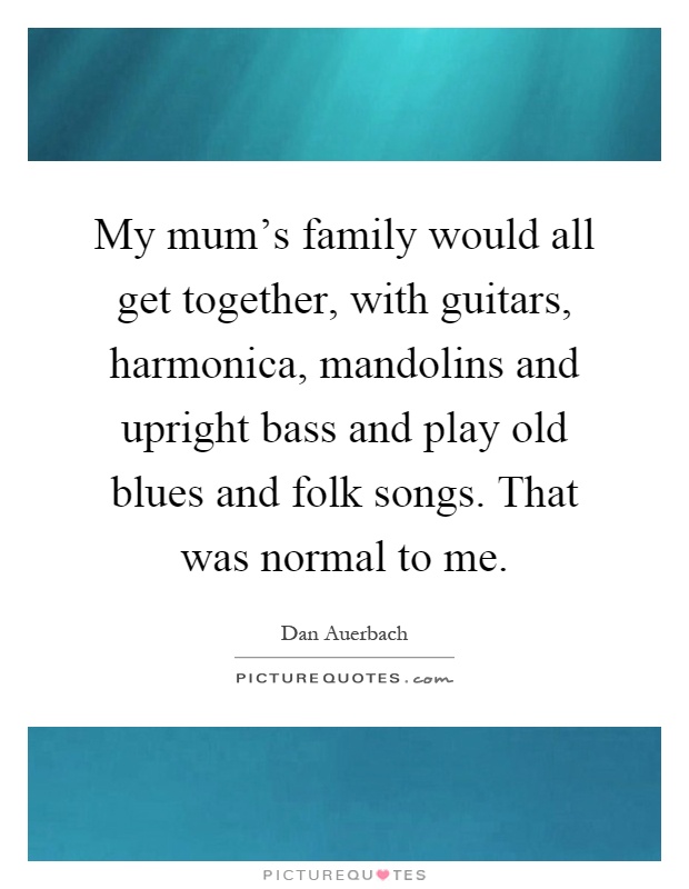 My mum's family would all get together, with guitars, harmonica, mandolins and upright bass and play old blues and folk songs. That was normal to me Picture Quote #1
