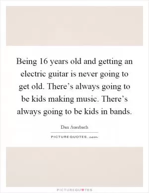 Being 16 years old and getting an electric guitar is never going to get old. There’s always going to be kids making music. There’s always going to be kids in bands Picture Quote #1