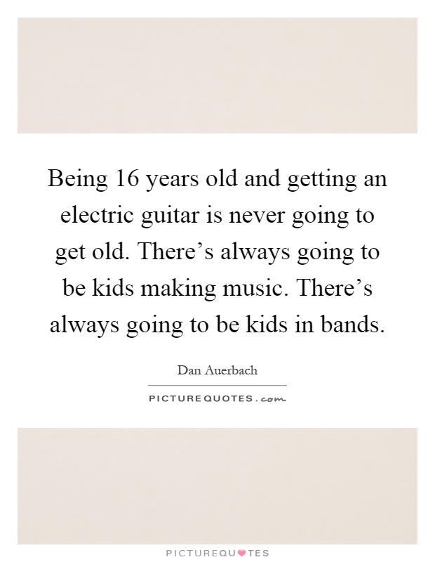 Being 16 years old and getting an electric guitar is never going to get old. There's always going to be kids making music. There's always going to be kids in bands Picture Quote #1