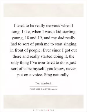 I used to be really nervous when I sang. Like, when I was a kid starting young, 18 and 19, and my dad really had to sort of push me to start singing in front of people. Ever since I got out there and really started doing it, the only thing I’ve ever tried to do is just sort of is be myself, you know, never put on a voice. Sing naturally Picture Quote #1