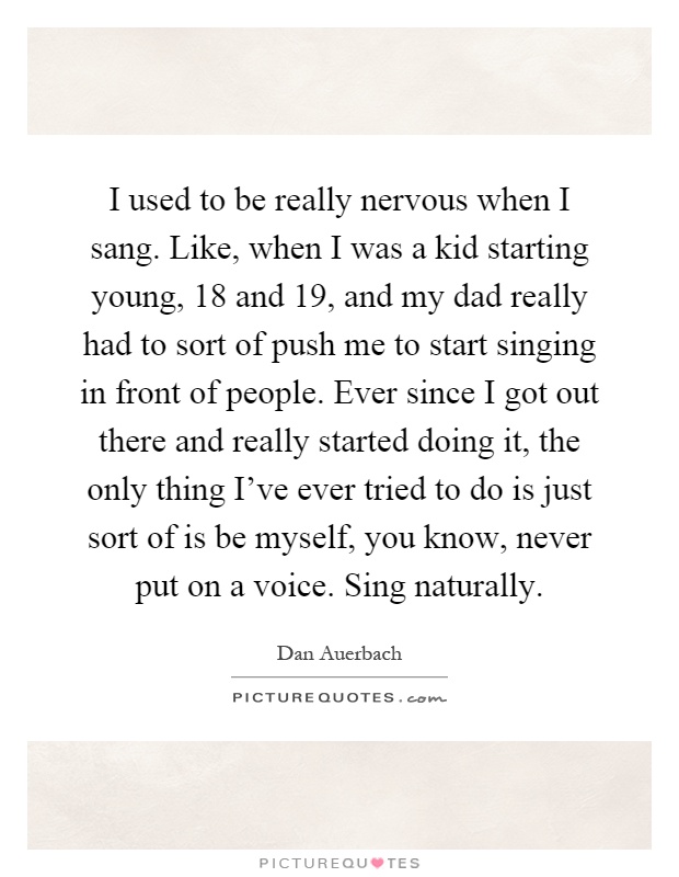 I used to be really nervous when I sang. Like, when I was a kid starting young, 18 and 19, and my dad really had to sort of push me to start singing in front of people. Ever since I got out there and really started doing it, the only thing I've ever tried to do is just sort of is be myself, you know, never put on a voice. Sing naturally Picture Quote #1
