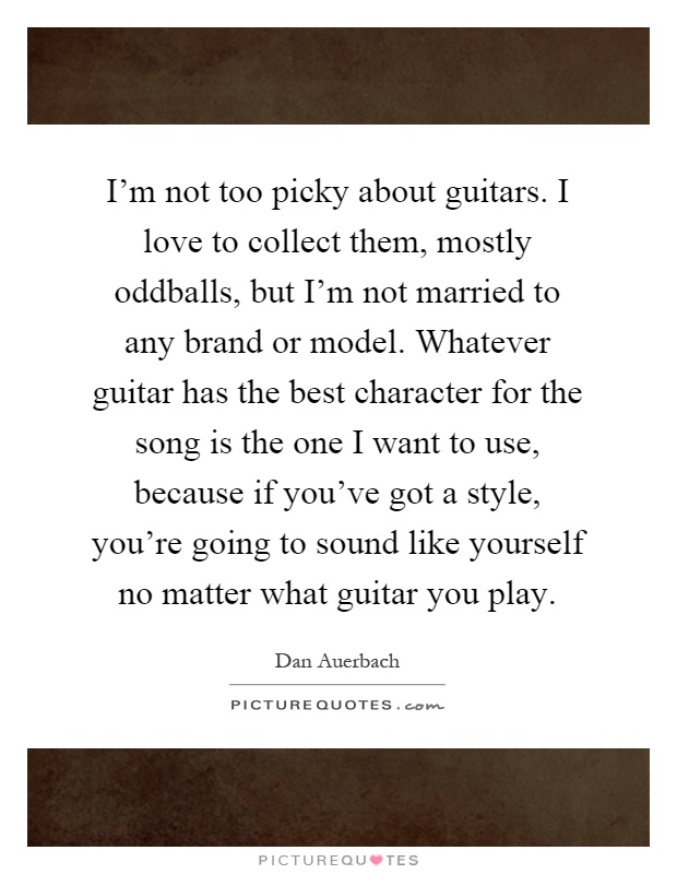 I'm not too picky about guitars. I love to collect them, mostly oddballs, but I'm not married to any brand or model. Whatever guitar has the best character for the song is the one I want to use, because if you've got a style, you're going to sound like yourself no matter what guitar you play Picture Quote #1