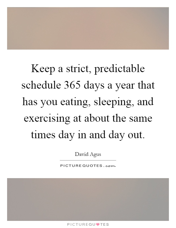 Keep a strict, predictable schedule 365 days a year that has you eating, sleeping, and exercising at about the same times day in and day out Picture Quote #1
