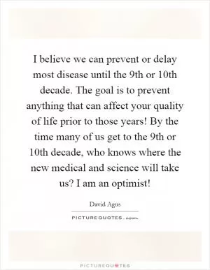 I believe we can prevent or delay most disease until the 9th or 10th decade. The goal is to prevent anything that can affect your quality of life prior to those years! By the time many of us get to the 9th or 10th decade, who knows where the new medical and science will take us? I am an optimist! Picture Quote #1
