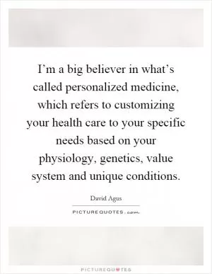 I’m a big believer in what’s called personalized medicine, which refers to customizing your health care to your specific needs based on your physiology, genetics, value system and unique conditions Picture Quote #1