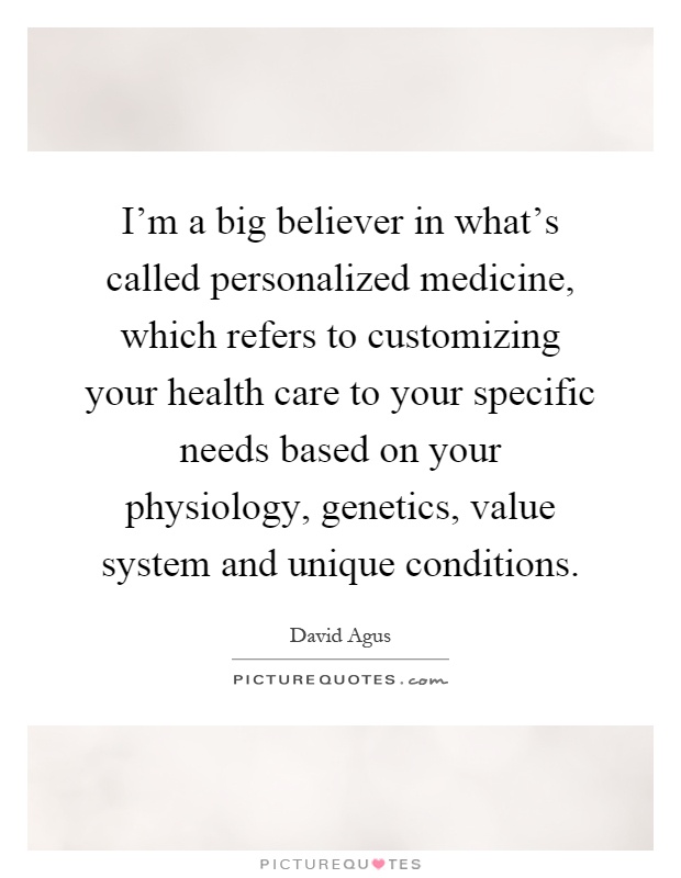 I'm a big believer in what's called personalized medicine, which refers to customizing your health care to your specific needs based on your physiology, genetics, value system and unique conditions Picture Quote #1