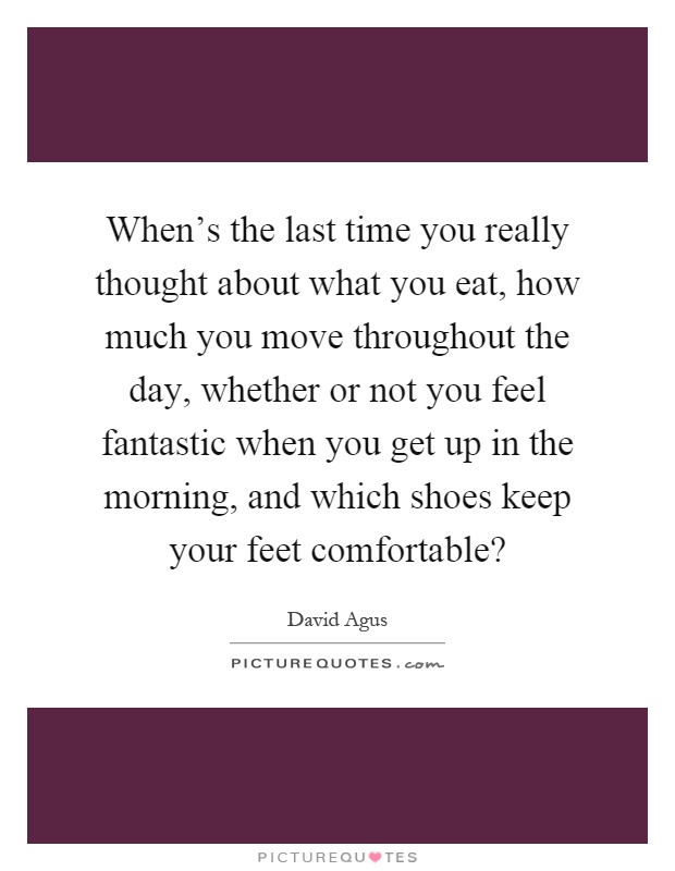 When's the last time you really thought about what you eat, how much you move throughout the day, whether or not you feel fantastic when you get up in the morning, and which shoes keep your feet comfortable? Picture Quote #1