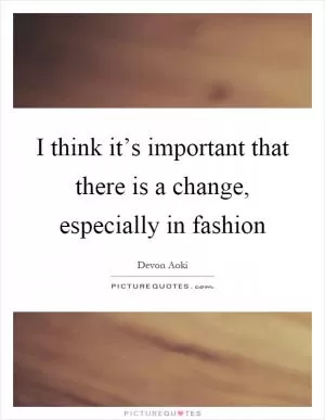 I think it’s important that there is a change, especially in fashion Picture Quote #1