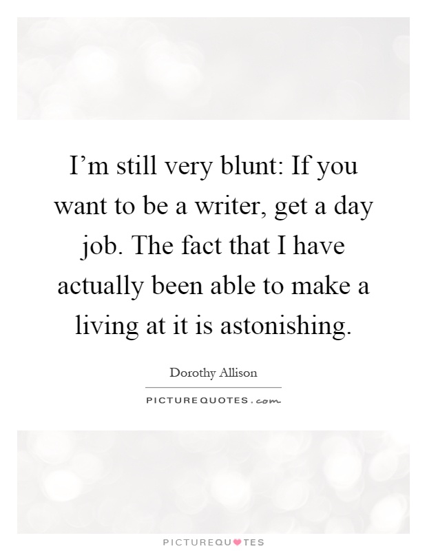 I'm still very blunt: If you want to be a writer, get a day job. The fact that I have actually been able to make a living at it is astonishing Picture Quote #1