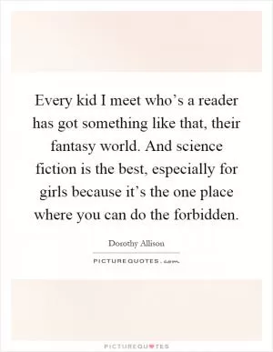 Every kid I meet who’s a reader has got something like that, their fantasy world. And science fiction is the best, especially for girls because it’s the one place where you can do the forbidden Picture Quote #1