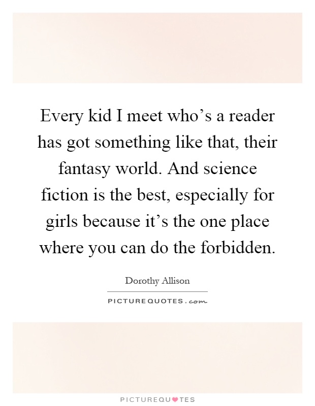 Every kid I meet who's a reader has got something like that, their fantasy world. And science fiction is the best, especially for girls because it's the one place where you can do the forbidden Picture Quote #1