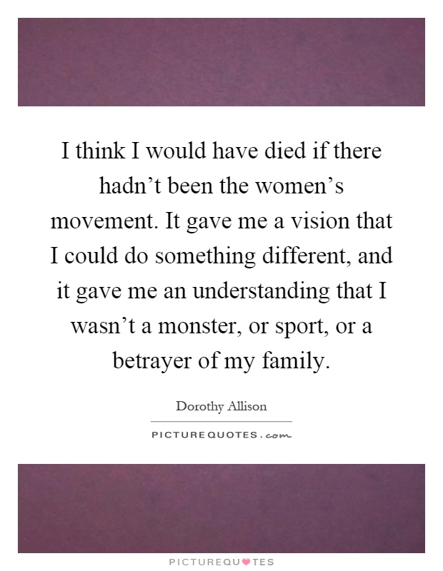I think I would have died if there hadn't been the women's movement. It gave me a vision that I could do something different, and it gave me an understanding that I wasn't a monster, or sport, or a betrayer of my family Picture Quote #1