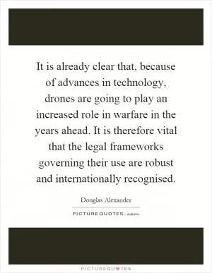 It is already clear that, because of advances in technology, drones are going to play an increased role in warfare in the years ahead. It is therefore vital that the legal frameworks governing their use are robust and internationally recognised Picture Quote #1