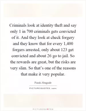 Criminals look at identity theft and say only 1 in 700 criminals gets convicted of it. And they look at check forgery and they know that for every 1,400 forgers arrested, only about 123 get convicted and about 26 go to jail. So the rewards are great, but the risks are very slim. So that’s one of the reasons that make it very popular Picture Quote #1