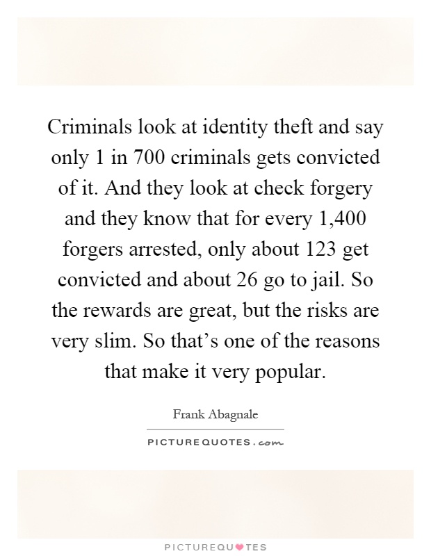 Criminals look at identity theft and say only 1 in 700 criminals gets convicted of it. And they look at check forgery and they know that for every 1,400 forgers arrested, only about 123 get convicted and about 26 go to jail. So the rewards are great, but the risks are very slim. So that's one of the reasons that make it very popular Picture Quote #1