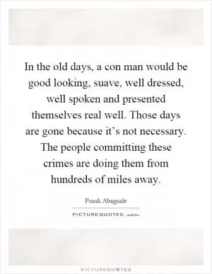 In the old days, a con man would be good looking, suave, well dressed, well spoken and presented themselves real well. Those days are gone because it’s not necessary. The people committing these crimes are doing them from hundreds of miles away Picture Quote #1