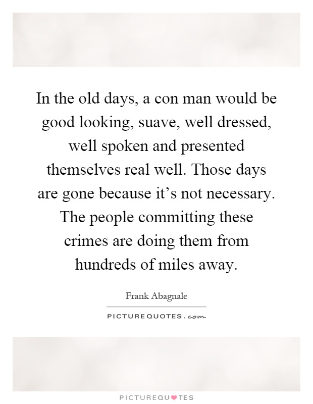 In the old days, a con man would be good looking, suave, well dressed, well spoken and presented themselves real well. Those days are gone because it's not necessary. The people committing these crimes are doing them from hundreds of miles away Picture Quote #1