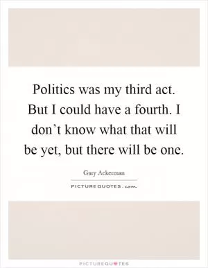 Politics was my third act. But I could have a fourth. I don’t know what that will be yet, but there will be one Picture Quote #1