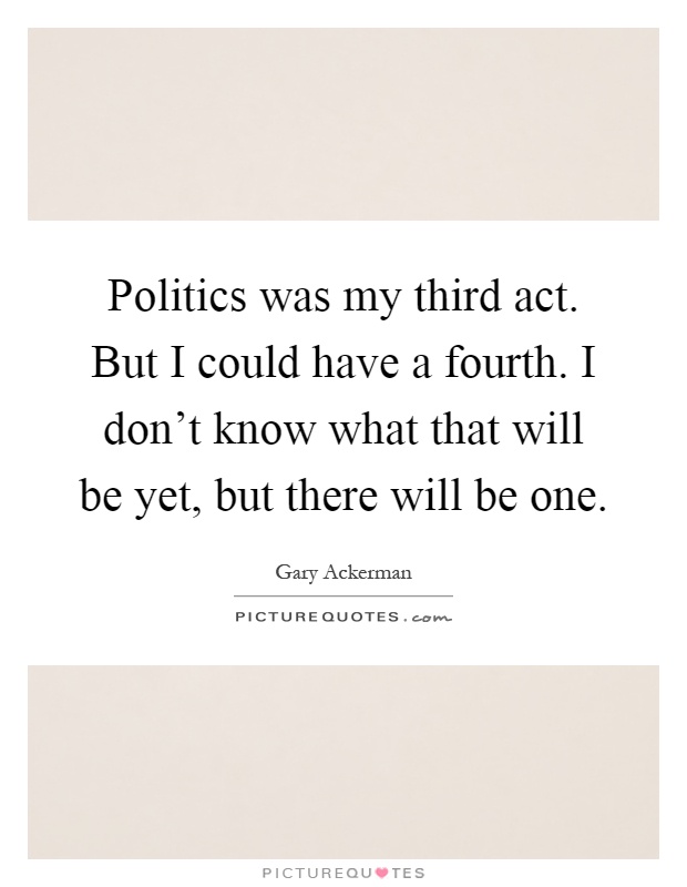 Politics was my third act. But I could have a fourth. I don't know what that will be yet, but there will be one Picture Quote #1