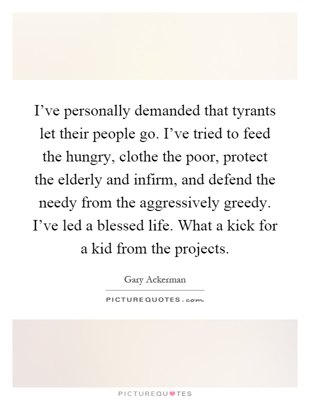 I've personally demanded that tyrants let their people go. I've tried to feed the hungry, clothe the poor, protect the elderly and infirm, and defend the needy from the aggressively greedy. I've led a blessed life. What a kick for a kid from the projects Picture Quote #1
