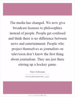 The media has changed. We now give broadcast licenses to philosophies instead of people. People get confused and think there is no difference between news and entertainment. People who project themselves as journalists on television don’t know the first thing about journalism. They are just there stirring up a hockey game Picture Quote #1