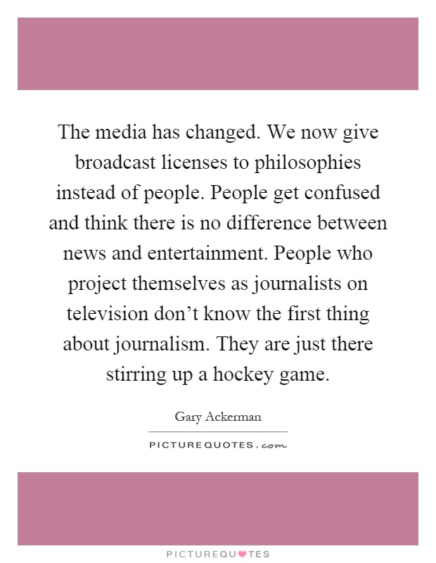 The media has changed. We now give broadcast licenses to philosophies instead of people. People get confused and think there is no difference between news and entertainment. People who project themselves as journalists on television don't know the first thing about journalism. They are just there stirring up a hockey game Picture Quote #1