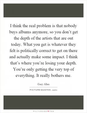 I think the real problem is that nobody buys albums anymore, so you don’t get the depth of the artists that are out today. What you get is whatever they felt is politically correct to get on there and actually make some impact. I think that’s where you’re losing your depth. You’re only getting the very top of everything. It really bothers me Picture Quote #1