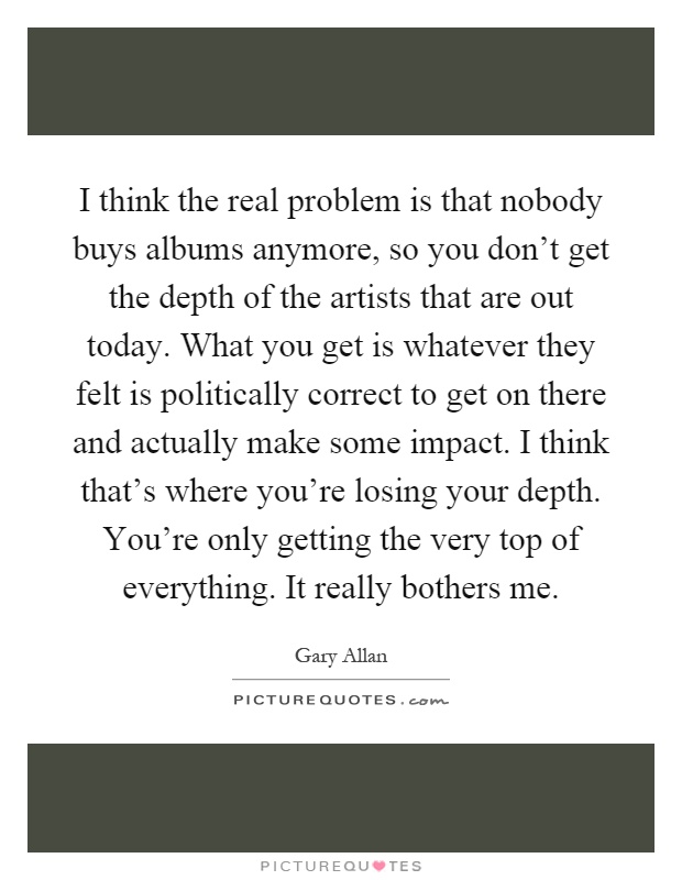 I think the real problem is that nobody buys albums anymore, so you don't get the depth of the artists that are out today. What you get is whatever they felt is politically correct to get on there and actually make some impact. I think that's where you're losing your depth. You're only getting the very top of everything. It really bothers me Picture Quote #1