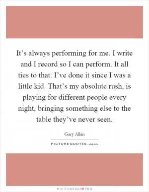 It’s always performing for me. I write and I record so I can perform. It all ties to that. I’ve done it since I was a little kid. That’s my absolute rush, is playing for different people every night, bringing something else to the table they’ve never seen Picture Quote #1