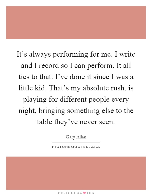 It's always performing for me. I write and I record so I can perform. It all ties to that. I've done it since I was a little kid. That's my absolute rush, is playing for different people every night, bringing something else to the table they've never seen Picture Quote #1