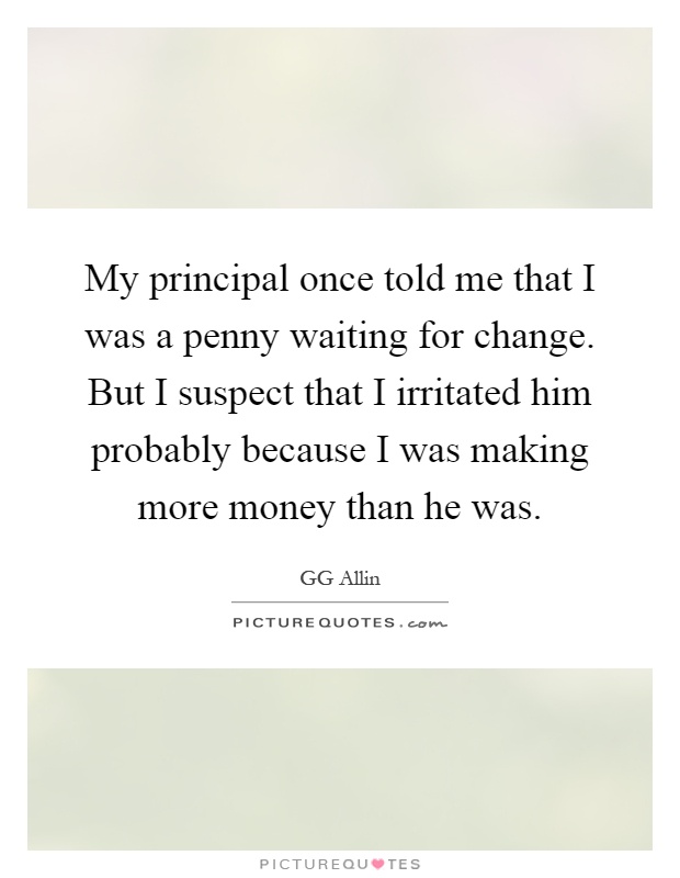 My principal once told me that I was a penny waiting for change. But I suspect that I irritated him probably because I was making more money than he was Picture Quote #1