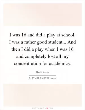 I was 16 and did a play at school. I was a rather good student... And then I did a play when I was 16 and completely lost all my concentration for academics Picture Quote #1