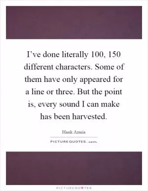 I’ve done literally 100, 150 different characters. Some of them have only appeared for a line or three. But the point is, every sound I can make has been harvested Picture Quote #1