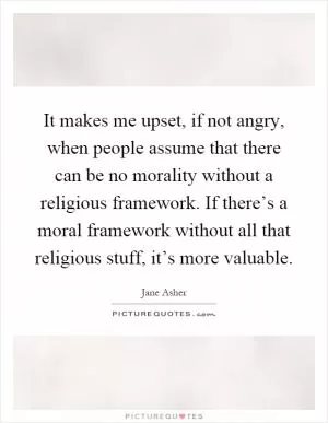 It makes me upset, if not angry, when people assume that there can be no morality without a religious framework. If there’s a moral framework without all that religious stuff, it’s more valuable Picture Quote #1